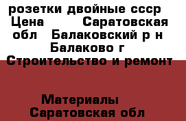 розетки двойные ссср › Цена ­ 10 - Саратовская обл., Балаковский р-н, Балаково г. Строительство и ремонт » Материалы   . Саратовская обл.